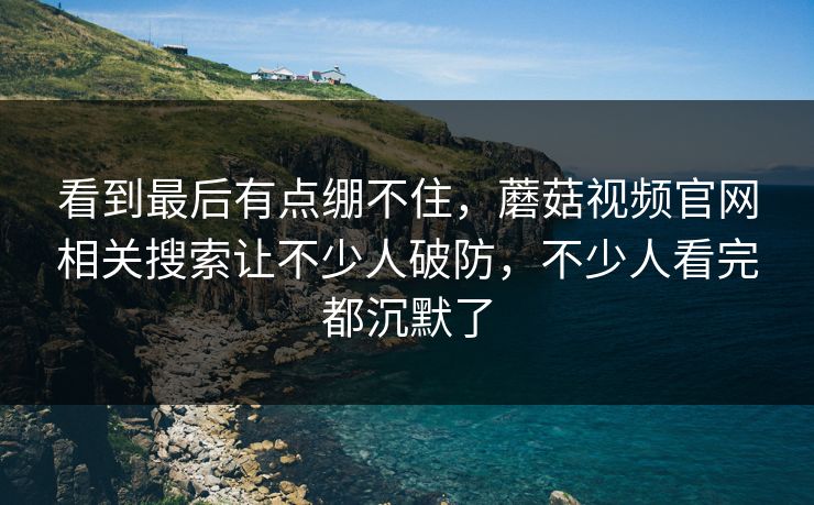 看到最后有点绷不住，蘑菇视频官网相关搜索让不少人破防，不少人看完都沉默了  第1张