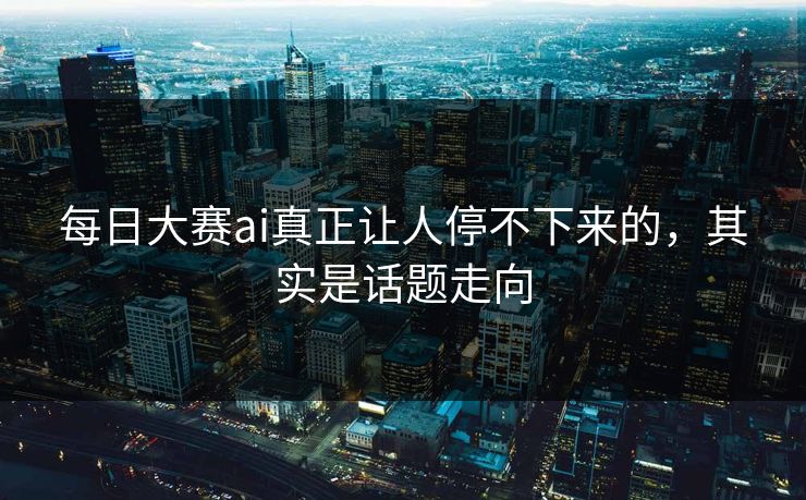 每日大赛ai真正让人停不下来的，其实是话题走向  第1张