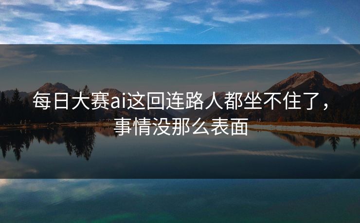每日大赛ai这回连路人都坐不住了，事情没那么表面  第1张