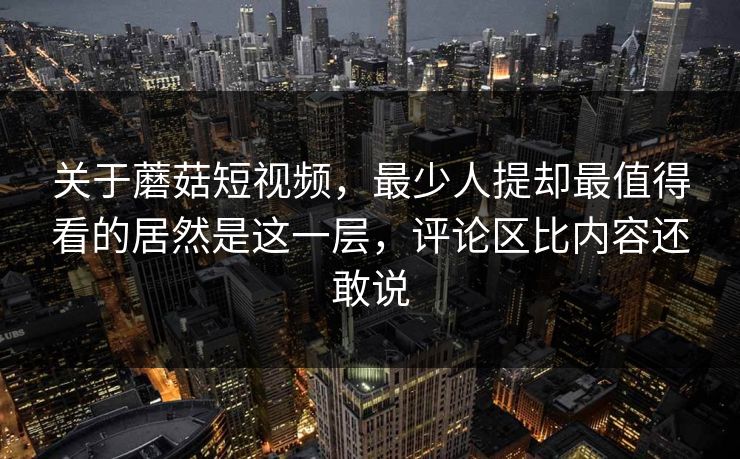 关于蘑菇短视频，最少人提却最值得看的居然是这一层，评论区比内容还敢说  第1张