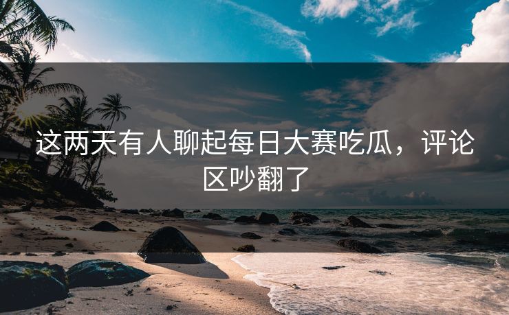 这两天有人聊起每日大赛吃瓜，评论区吵翻了  第1张