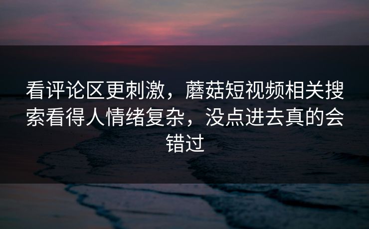 看评论区更刺激，蘑菇短视频相关搜索看得人情绪复杂，没点进去真的会错过  第1张