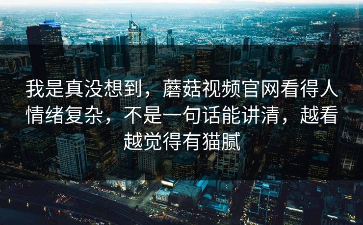 我是真没想到，蘑菇视频官网看得人情绪复杂，不是一句话能讲清，越看越觉得有猫腻  第1张
