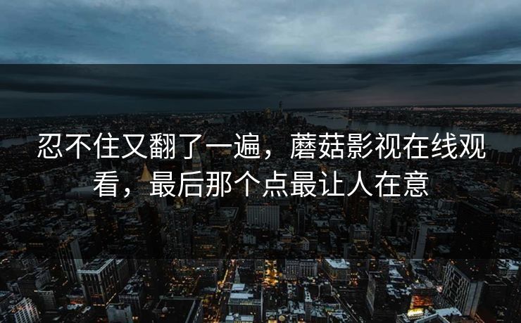 忍不住又翻了一遍，蘑菇影视在线观看，最后那个点最让人在意  第1张