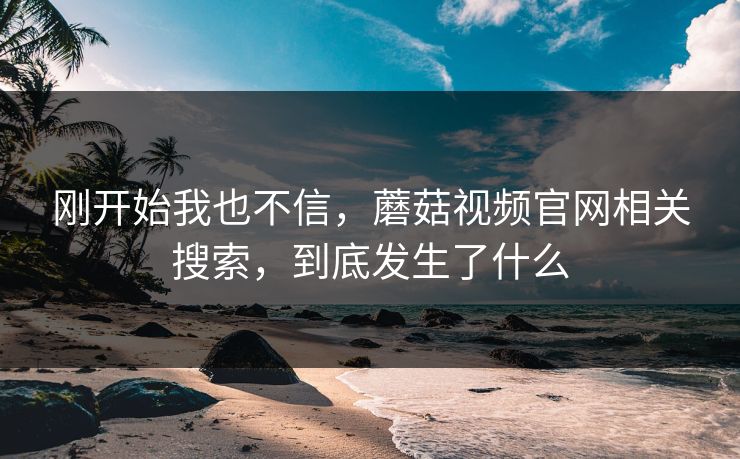 刚开始我也不信，蘑菇视频官网相关搜索，到底发生了什么  第1张