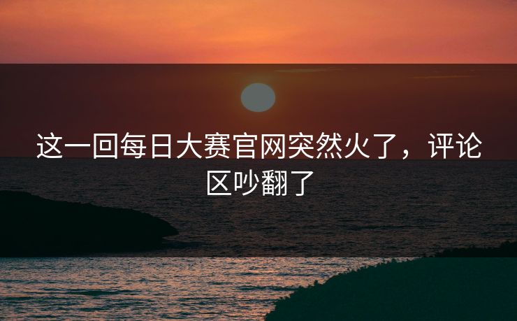 这一回每日大赛官网突然火了，评论区吵翻了  第1张