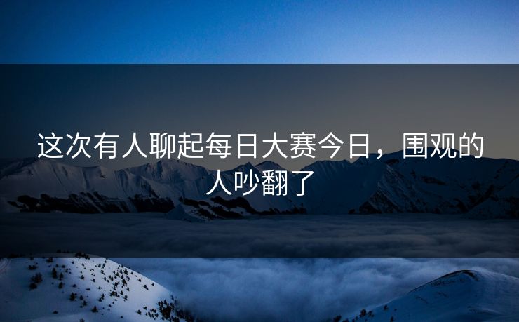 这次有人聊起每日大赛今日，围观的人吵翻了  第1张
