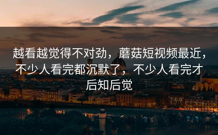 越看越觉得不对劲，蘑菇短视频最近，不少人看完都沉默了，不少人看完才后知后觉