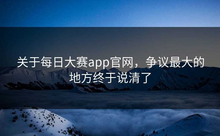 关于每日大赛app官网，争议最大的地方终于说清了