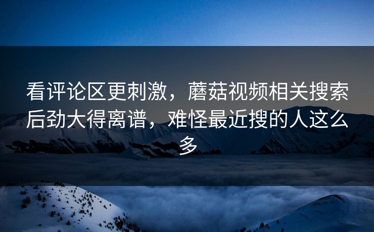 看评论区更刺激，蘑菇视频相关搜索后劲大得离谱，难怪最近搜的人这么多  第1张