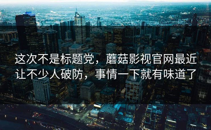 这次不是标题党，蘑菇影视官网最近让不少人破防，事情一下就有味道了  第1张