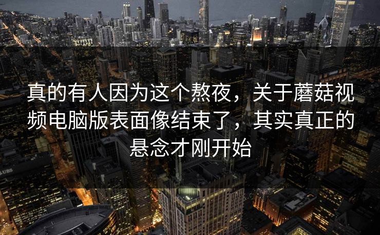 真的有人因为这个熬夜，关于蘑菇视频电脑版表面像结束了，其实真正的悬念才刚开始  第1张