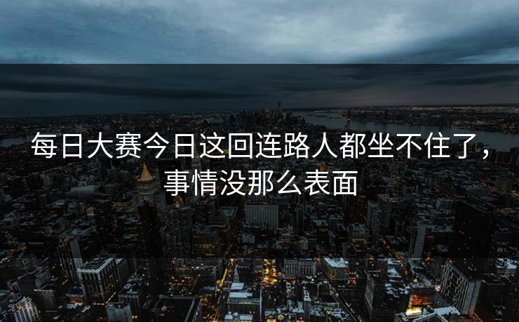 每日大赛今日这回连路人都坐不住了，事情没那么表面