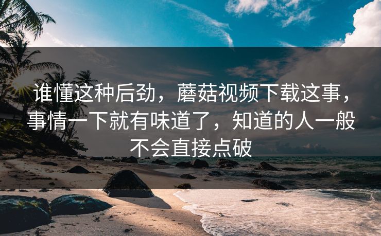 谁懂这种后劲，蘑菇视频下载这事，事情一下就有味道了，知道的人一般不会直接点破  第1张
