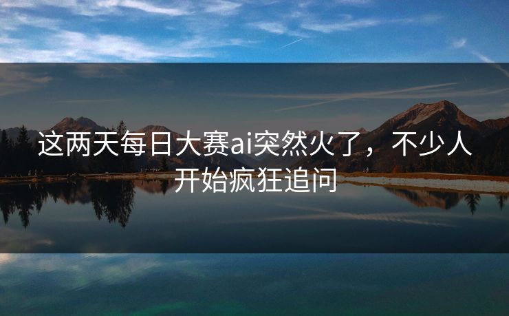 这两天每日大赛ai突然火了，不少人开始疯狂追问  第1张