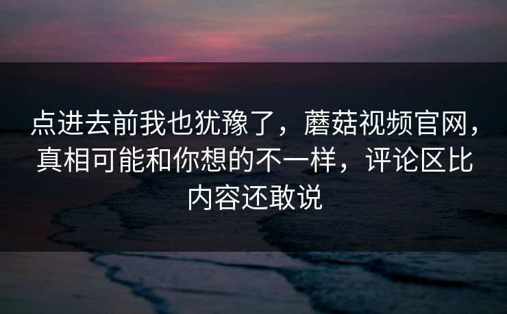 点进去前我也犹豫了，蘑菇视频官网，真相可能和你想的不一样，评论区比内容还敢说  第1张