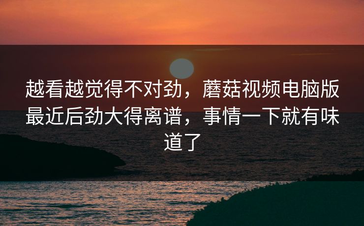 越看越觉得不对劲，蘑菇视频电脑版最近后劲大得离谱，事情一下就有味道了  第1张