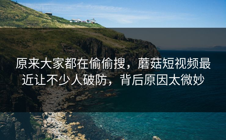 原来大家都在偷偷搜，蘑菇短视频最近让不少人破防，背后原因太微妙  第1张
