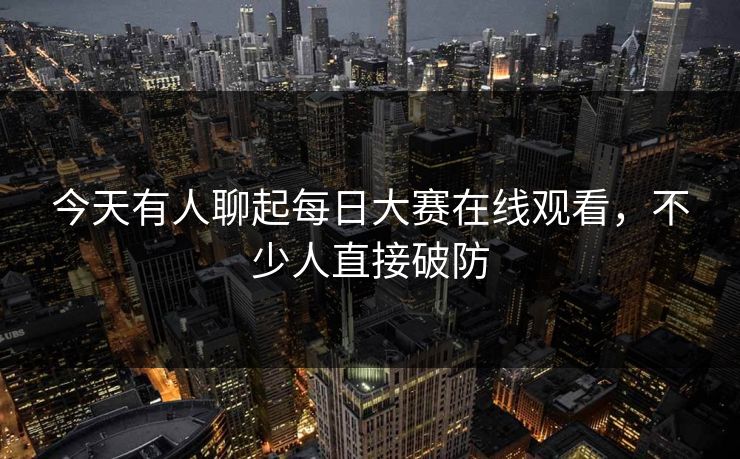 今天有人聊起每日大赛在线观看，不少人直接破防