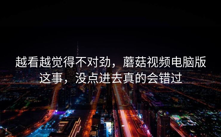 越看越觉得不对劲，蘑菇视频电脑版这事，没点进去真的会错过