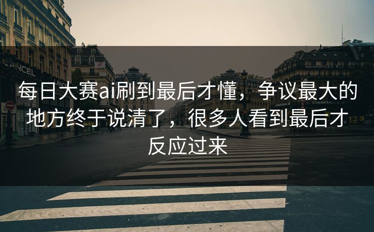 每日大赛ai刷到最后才懂，争议最大的地方终于说清了，很多人看到最后才反应过来