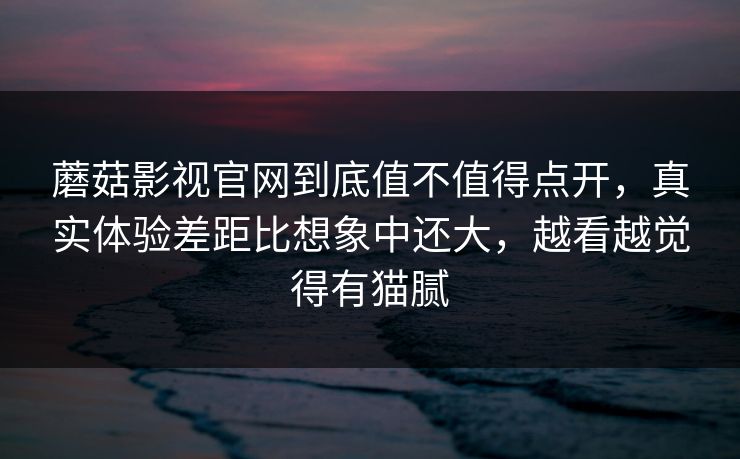蘑菇影视官网到底值不值得点开，真实体验差距比想象中还大，越看越觉得有猫腻