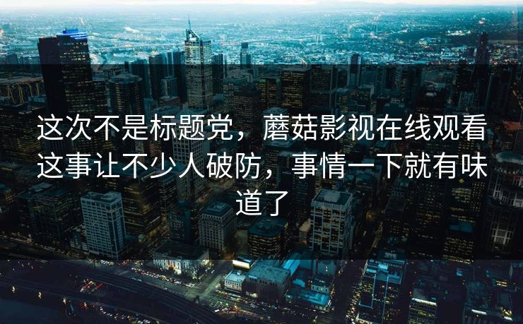 这次不是标题党，蘑菇影视在线观看这事让不少人破防，事情一下就有味道了