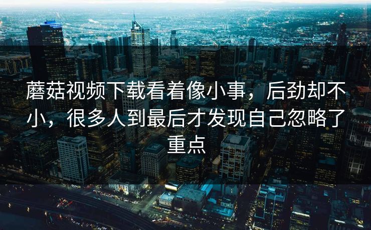 蘑菇视频下载看着像小事，后劲却不小，很多人到最后才发现自己忽略了重点