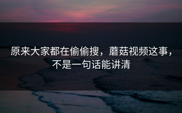 原来大家都在偷偷搜，蘑菇视频这事，不是一句话能讲清