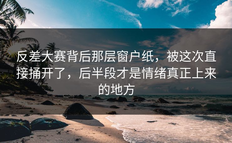 反差大赛背后那层窗户纸，被这次直接捅开了，后半段才是情绪真正上来的地方