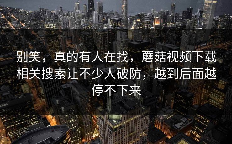 别笑，真的有人在找，蘑菇视频下载相关搜索让不少人破防，越到后面越停不下来