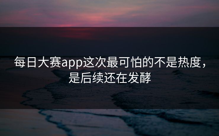 每日大赛app这次最可怕的不是热度，是后续还在发酵