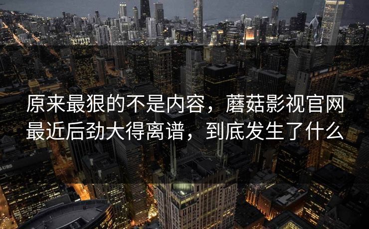 原来最狠的不是内容，蘑菇影视官网最近后劲大得离谱，到底发生了什么