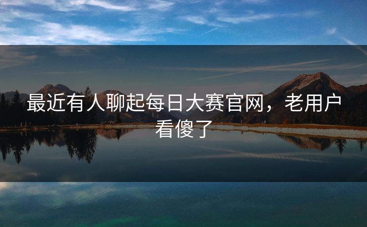 最近有人聊起每日大赛官网，老用户看傻了