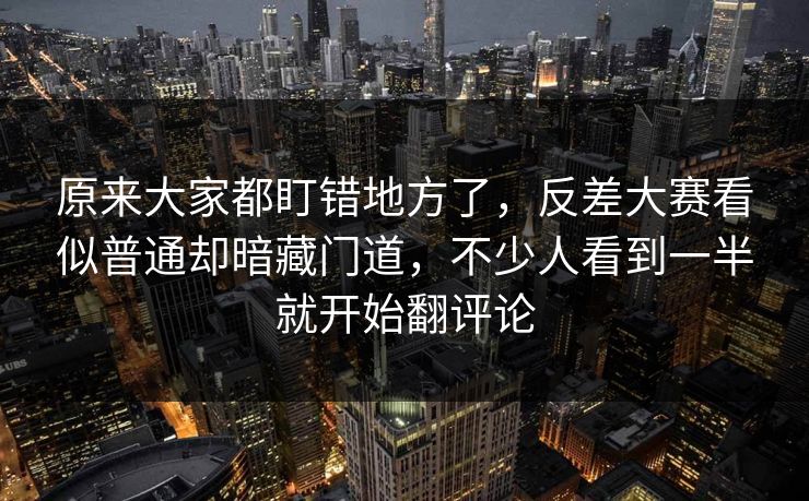 原来大家都盯错地方了，反差大赛看似普通却暗藏门道，不少人看到一半就开始翻评论