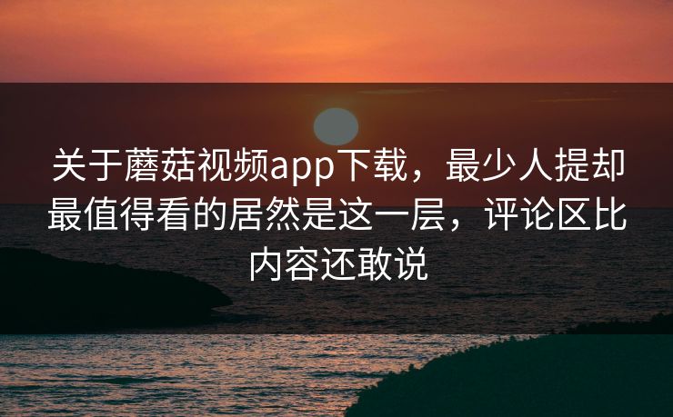 关于蘑菇视频app下载，最少人提却最值得看的居然是这一层，评论区比内容还敢说
