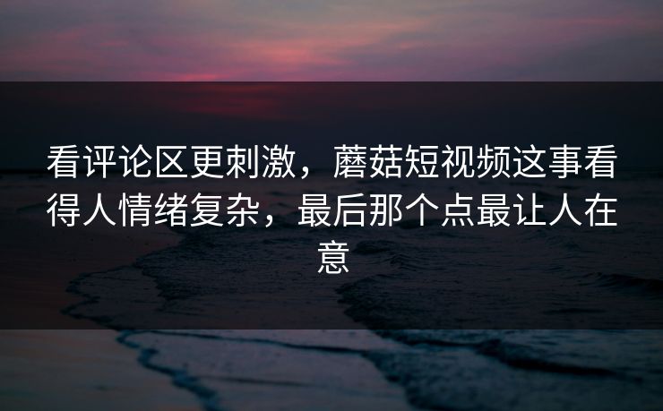 看评论区更刺激，蘑菇短视频这事看得人情绪复杂，最后那个点最让人在意