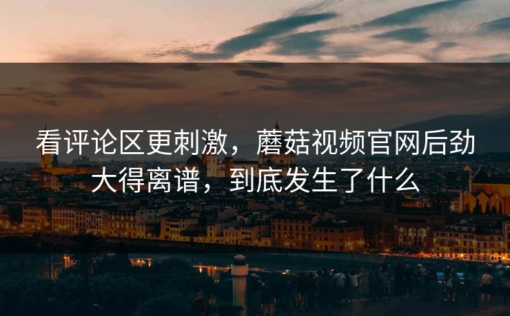 看评论区更刺激，蘑菇视频官网后劲大得离谱，到底发生了什么