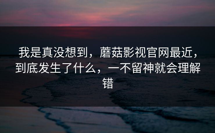 我是真没想到，蘑菇影视官网最近，到底发生了什么，一不留神就会理解错