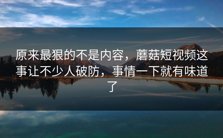 原来最狠的不是内容，蘑菇短视频这事让不少人破防，事情一下就有味道了